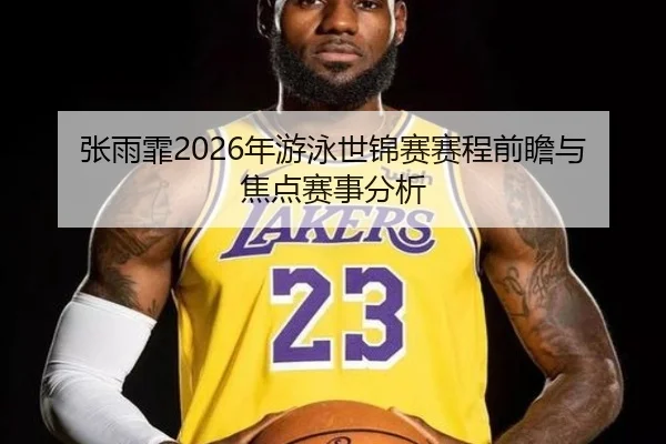 张雨霏2026年游泳世锦赛赛程前瞻与焦点赛事分析